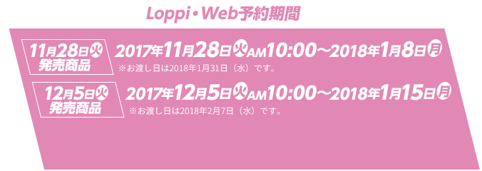 Loppi・Web予約期間 11月28日(火)発売商品 2017年11月28日(火)AM10:00～2018年1月8日(月) ※お渡し日は2018年1月31日（水）です。 12月5日(火)発売商品 2017年12月5日(火)AM10:00～2018年1月15日(月) ※お渡し日は2018年2月7日（水）です。