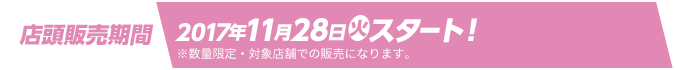 店頭販売期間 2017年11月28日(火)スタート！ ※数量限定・対象店舗での販売になります。