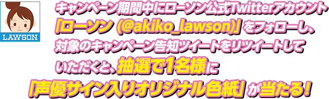 キャンペーン期間中にローソン公式Twitterアカウント「ローソン (@akiko_lawson)」をフォローし、対象のキャンペーン告知ツイートをリツイートしていただくと、抽選で1名様に「声優直筆サイン入りオリジナル色紙」が当たる！