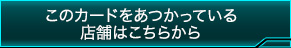 このカードをあつかっている店舗はこちらから