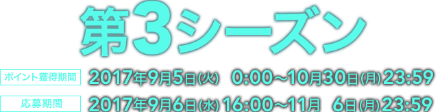 第3シーズン ポイント獲得期間 2017年9月5日 (火)  0:00〜10月30日 (月)23:59 応募期間  2017年9月6日 (水)16:00〜11月  6日 (月)23:59