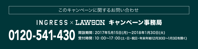 このキャンペーンに関するお問い合わせ INGRESS×LAWSON キャンペーン事務局 0120-541-430 開設期間：2017年5月15日(月)～2018年1月30日(火) 受付時間：10：00～17：00(土・日・祝日・年末年始12月30日～1月3日を除く)