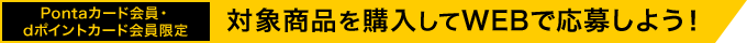 Pontaカード会員・dポイントカード会員限定 対象商品を購入してWEBで応募しよう！