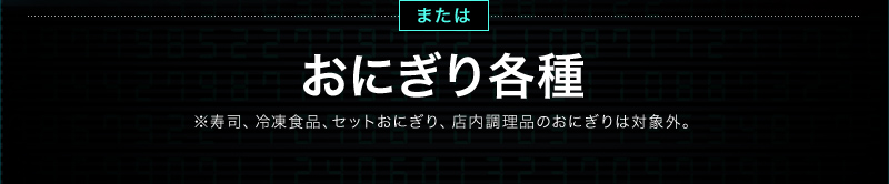 またはおにぎり各種 ※寿司、冷凍食品、セットおにぎり、店内調理品のおにぎりは対象外。