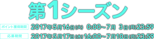 第1シーズン ポイント獲得期間 2017年5月16日 (火) 0:00〜7月 3日 (月)23:59 応募期間 2017年5月17日 (水)16:00〜7月10日 (月)23:59