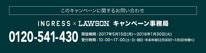 このキャンペーンに関するお問い合わせ INGRESS×LAWSON キャンペーン事務局 0120-541-430 開設期間：2017年5月15日(月)～2018年1月30日(火) 受付時間：10：00～17：00(土・日・祝日・年末年始12月30日～1月3日を除く)