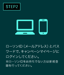 ローソンID（メールアドレス）とパスワードで、キャンペーンマイページにログインしてください。※ローソンIDをお持ちでない方は新規登録を行ってください。