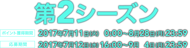 第2シーズン ポイント獲得期間 2017年7月11日（火）0:00～8月28日（月）23:59 応募期間  2017年７月12日（水）16:00～9月4日（月）23:59