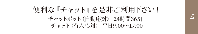 便利な『チャット』を是非ご利用下さい！チャットボット（自動応対） 24時間365日/チャット（有人応対） 平日9:00～17:00