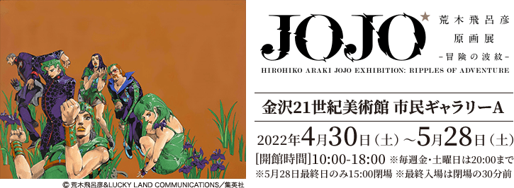 荒木飛呂彦原画展 JOJO冒険の波紋 [金沢21世紀美術館 市民ギャラリーA]2020年4月30日（土）〜5月28日（土）[開館時間]10:00-18:00 ※毎週金・土曜日は20:00まで※5月28日最終日のみ15:00閉場 ※最終入場は閉場の30分前