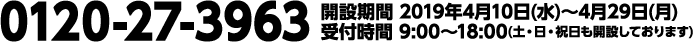0120-27-3963 開設期間 2019年4月10日(水)〜4月29日(月) 受付時間 9:00〜18:00(土・日・祝日も開設しております)