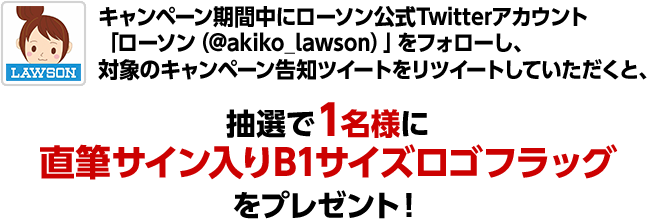 キャンペーン期間中にローソン公式Twitterアカウント「ローソン（@akiko_lawson）」をフォローし、対象のキャンペーン告知ツイートをリツイートしていただくと、抽選で1名様に直筆サイン入りB1サイズロゴフラッグをプレゼント！