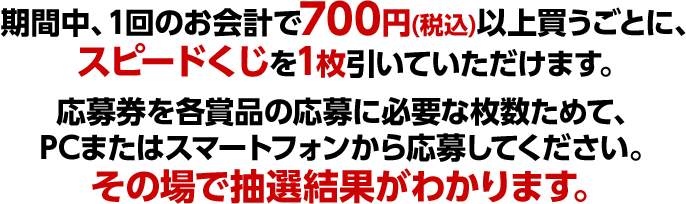 期間中、1回のお会計で700円(税込)以上買うごとに、スピードくじを1枚引いていただけます。応募券を各賞品の応募に必要な枚数ためて、PCまたはスマートフォンから応募してください。その場で抽選結果がわかります。