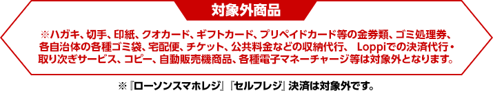 対象外商品※ハガキ、切手、印紙、クオカード、ギフトカード、プリペイドカード等の金券類、ゴミ処理券、各自治体の各種ゴミ袋、宅配便、チケット、公共料金などの収納代行、 Loppiでの決済代行・取り次ぎサービス、コピー、自動販売機商品、各種電子マネーチャージ等は対象外となります。※『ローソンスマホレジ』『セルフレジ』決済は対象外です。