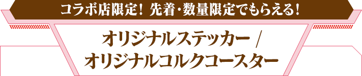 コラボ店限定！ 先着・数量限定でもらえる！　オリジナルステッカー / オリジナルコルクコースター