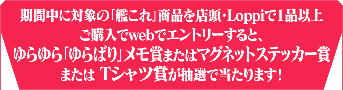 期間中に対象の「艦これ」商品を店頭・Loppiで1品以上ご購入でwebでエントリーすると、ゆらゆら「ゆらばり」メモ賞またはマグネットステッカー賞または Tシャツ賞が抽選で当たります！