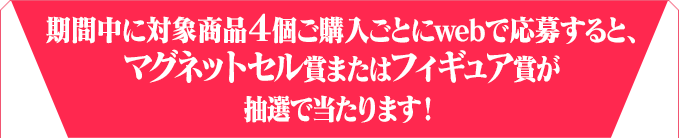 期間中に対象商品４個ご購入ごとにwebで応募すると、フィギュア賞またはマグネットセル賞が抽選で当たります！