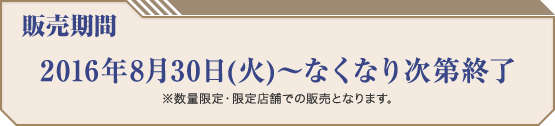 販売期間 2016年8月30日(火)〜なくなり次第終了 ※数量限定・限定店舗での販売となります。