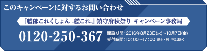 このキャンペーンに対するお問い合わせ 『艦隊これくしょん -艦これ-』鎮守府秋祭り キャンペーン事務局 0120-250-367