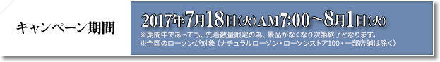 キャンペーン期間 2017年7月18日(火)AM7:00〜8月1日(火) ※期間中であっても、先着数量限定の為、景品がなくなり次第終了となります。 ※全国のローソンが対象(ナチュラルローソン・ローソンストア100・一部店舗は除く)