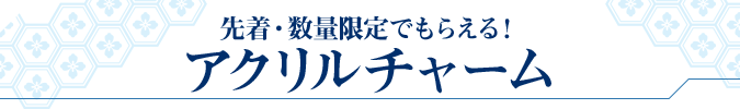 先着・数量限定でもらえる! アクリルチャーム