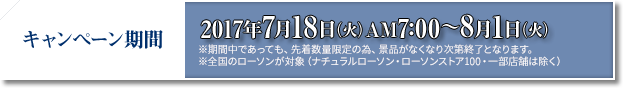 キャンペーン期間 2017年7月18日(火)AM7:00〜8月1日(火) ※期間中であっても、先着数量限定の為、景品がなくなり次第終了となります。 ※全国のローソンが対象(ナチュラルローソン・ローソンストア100・一部店舗は除く)