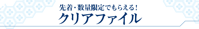 先着・数量限定でもらえる! クリアファイル