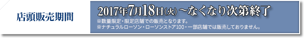 店頭販売期間 2017年7月18日(火)〜なくなり次第終了 ※数量限定・限定店舗での販売となります。 ※ナチュラルローソン・ローソンストア100・一部店舗では販売しておりません。