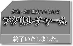 先着・数量限定でもらえる! アクリルチャーム 終了いたしました