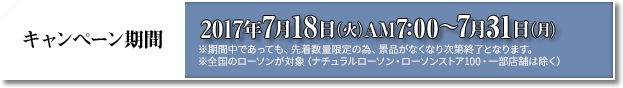 キャンペーン期間 2017年7月18日(火)AM7:00〜7月31日(月) ※期間中であっても、先着数量限定の為、景品がなくなり次第終了となります。 ※全国のローソンが対象(ナチュラルローソン・ローソンストア100・一部店舗は除く)