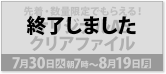 先着・数量限定でもらえる！ オリジナルA5 クリアファイル 7月30日(火)朝7時〜8月19日(月) 終了しました