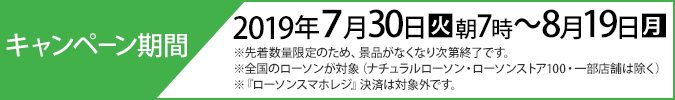 キャンペーン期間 2019年7月30日(火)朝7時〜8月19日(月) ※先着数量限定のため、景品がなくなり次第終了です。 ※全国のローソンが対象（ナチュラルローソン・ローソンストア100・一部店舗は除く） ※『ローソンスマホレジ』決済は対象外です。