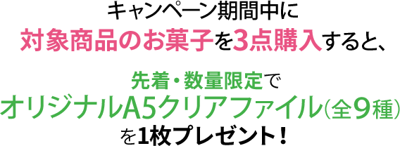 キャンペーン期間中に対象商品のお菓子を3点購入すると、先着・数量限定でオリジナルA5クリアファイル（全9種）を1枚プレゼント！