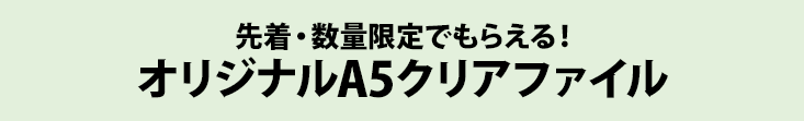 先着・数量限定でもらえる！ オリジナルA5クリアファイル