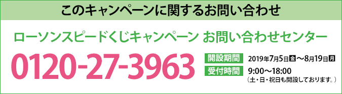 このキャンペーンに関するお問い合わせ ローソンスピードくじキャンペーン お問い合わせセンター 0120-27-3963 開設期間 2019年7月5日(金)～8月19日(月) 受付時間 9:00〜18:00（土・日・祝日も開設しております。）