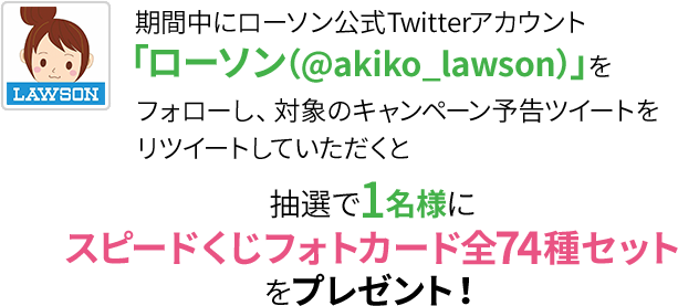 期間中にローソン公式Twitterアカウント「ローソン（@akiko_lawson）」をフォローし、対象のキャンペーン予告ツイートをリツイートしていただくと抽選で1名様にスピードくじフォトカード全74種セットをプレゼント！