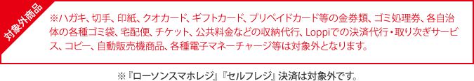 対象外商品 ※ハガキ、切手、印紙、クオカード、ギフトカード、プリペイドカード等の金券類、ゴミ処理券、各自治体の各種ゴミ袋、宅配便、チケット、公共料金などの収納代行、Loppiでの決済代行・取り次ぎサービス、コピー、自動販売機商品、各種電子マネーチャージ等は対象外となります。 ※『ローソンスマホレジ』『セルフレジ』決済は対象外です。