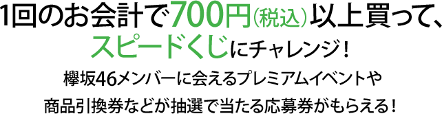 1回のお会計で700円（税込）以上買って、スピードくじにチャレンジ！欅坂46メンバーに会えるプレミアムイベントや商品引換券などが抽選で当たる応募券がもらえる！