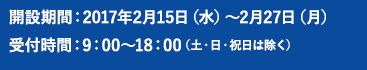 開設期間：2017年2月15日（水）～2月27日（月）受付時間：9：00～18：00（土・日・祝日は除く）