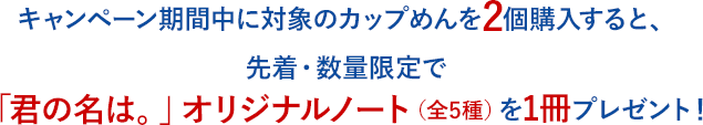 キャンペーン期間中に対象のカップめんを2個購入すると、先着・数量限定で「君の名は。」オリジナルノート（全5種）を1冊プレゼント！