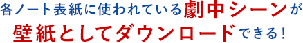 各ノート表紙に使われている劇中シーンが壁紙としてダウンロードできる！