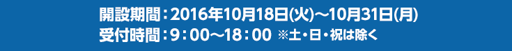 開設期間：2016年10月18日(火)〜10月31日(月)　　受付時間：9：00～18：00 ※土・日・祝は除く