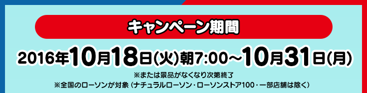 【キャンペーン期間】2016年10月18日(火)朝7:00〜10月31日(月)※または景品がなくなり次第終了※全国のローソンが対象(ナチュラルローソン・ローソンストア100・一部店舗は除く)