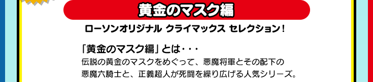 黄金のマスク編　ローソンオリジナル クライマックス セレクション！「黄金のマスク編」とは・・・伝説の黄金のマスクをめぐって、悪魔将軍とその配下の悪魔六騎士と、正義超人が死闘を繰り広げる人気シリーズ。