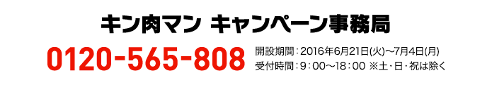 キン肉マン キャンペーン事務局 0120-565-808 開設期間:2016年6月21日(火)〜7月4日(月)受付時間:9:00～18:00 ※土・日・祝は除く