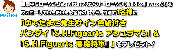 期間中にローソン公式Twitterアカウント「ローソン(@akiko_lawson)」を
フォローしていただいたお客様の中から、抽選で1名様に「ゆでたまご先生サイン色紙付きバンダイ『S.H.Figuarts アシュラマン』&『S.H.Figuarts 悪魔将軍』」をプレゼント!