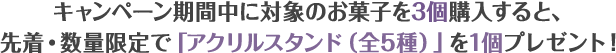 キャンペーン期間中に対象のお菓子を3個購入すると、先着・数量限定で「アクリルスタンド(全5種)」を1個プレゼント!