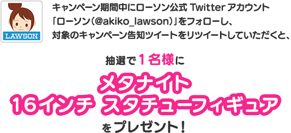 キャンペーン期間中にローソン公式Twitterアカウント「ローソン（@akiko_lawson）」をフォローし、対象のキャンペーン告知ツイートをリツイートしていただくと、抽選で1名樣にメタナイト
                16インチ スタチューフィギュアをプレゼント！