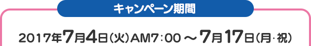 キャンペーン期間 2017年7月4日（火）AM7：00 ～ 7月17日（月･祝）