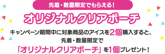 先着・数量限定でもらえる!オリジナルクリアポーチ　キャンペーン期間中に対象商品のアイスを2個購入すると、先着・数量限定で「オリジナルクリアポーチ」を1個プレゼント！